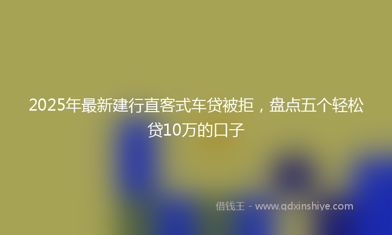 2025年最新建行直客式车贷被拒，盘点五个轻松贷10万的口子