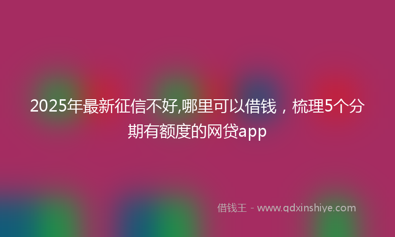 2025年最新征信不好,哪里可以借钱，梳理5个分期有额度的网贷app