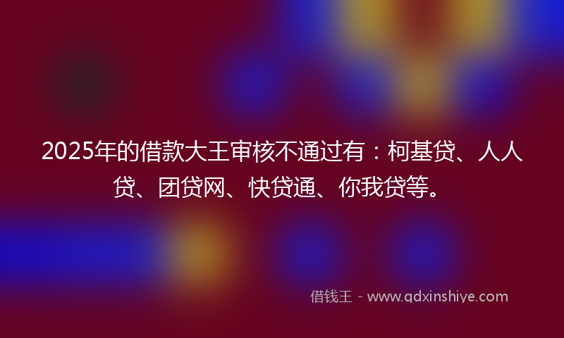 2025年的借款大王审核不通过有：柯基贷、人人贷、团贷网、快贷通、你我贷等。
