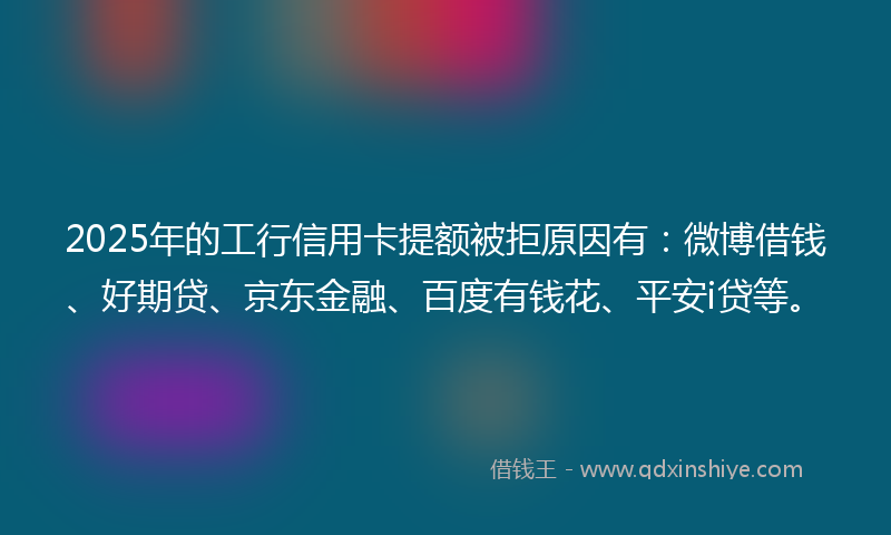 2025年的工行信用卡提额被拒原因有：微博借钱、好期贷、京东金融、百度有钱花、平安i贷等。