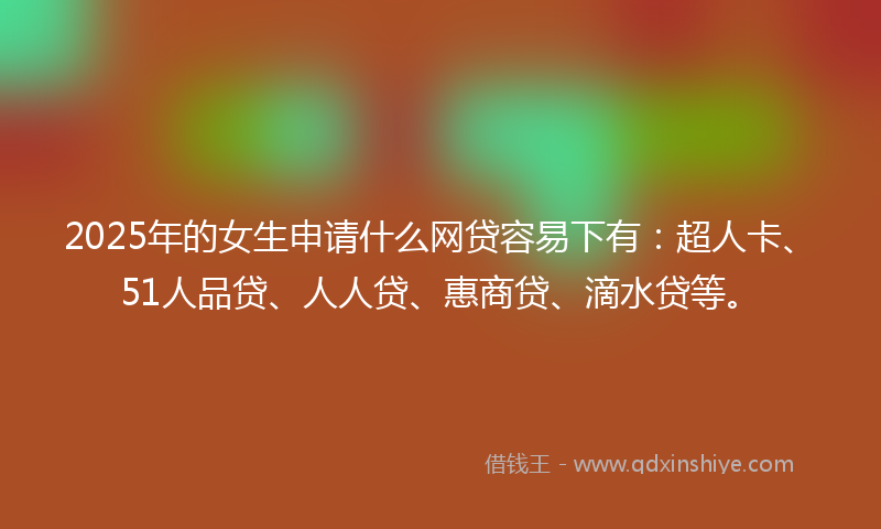 2025年的女生申请什么网贷容易下有：超人卡、51人品贷、人人贷、惠商贷、滴水贷等。