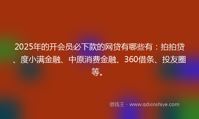 2025年的开会员必下款的网贷有哪些有：拍拍贷、度小满金融、中原消费金融、360借条、投友圈等。