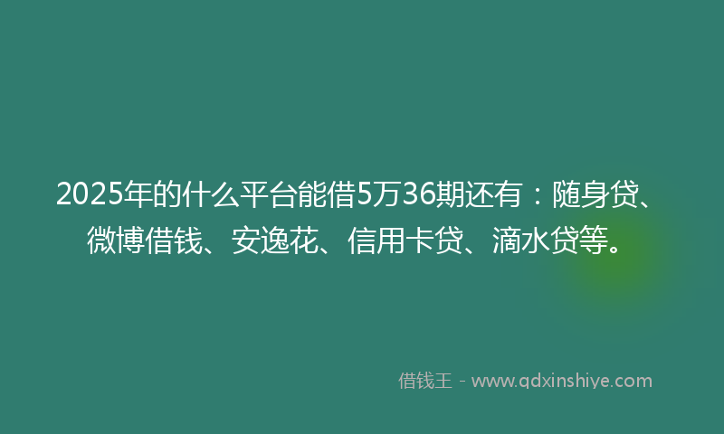 2025年的什么平台能借5万36期还有：随身贷、微博借钱、安逸花、信用卡贷、滴水贷等。