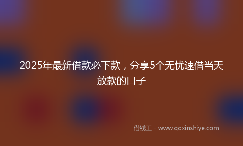 2025年最新借款必下款，分享5个无忧速借当天放款的口子