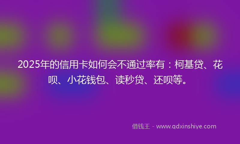 2025年的信用卡如何会不通过率有：柯基贷、花呗、小花钱包、读秒贷、还呗等。