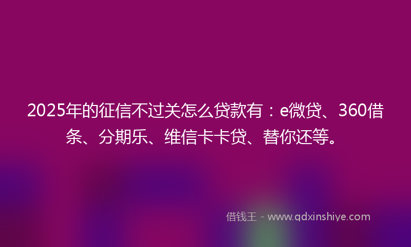 2025年的征信不过关怎么贷款有：e微贷、360借条、分期乐、维信卡卡贷、替你还等。