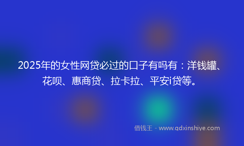 2025年的女性网贷必过的口子有吗有：洋钱罐、花呗、惠商贷、拉卡拉、平安i贷等。