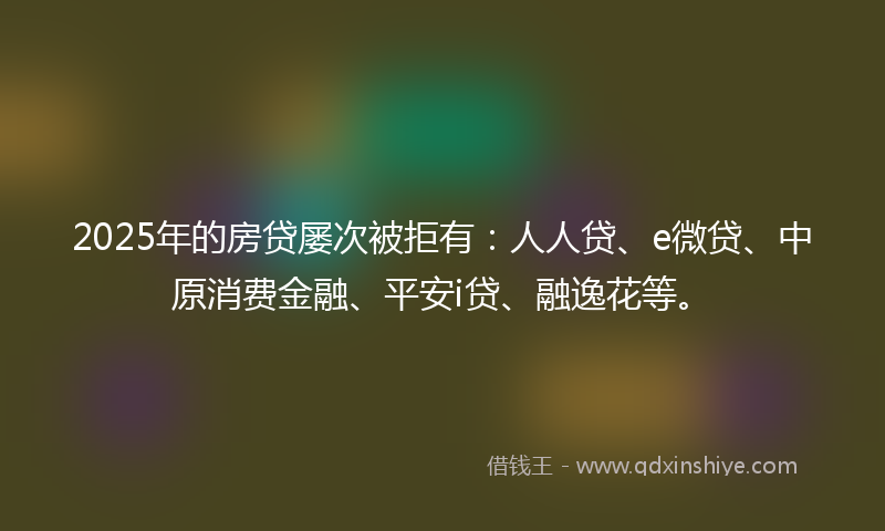 2025年的房贷屡次被拒有：人人贷、e微贷、中原消费金融、平安i贷、融逸花等。