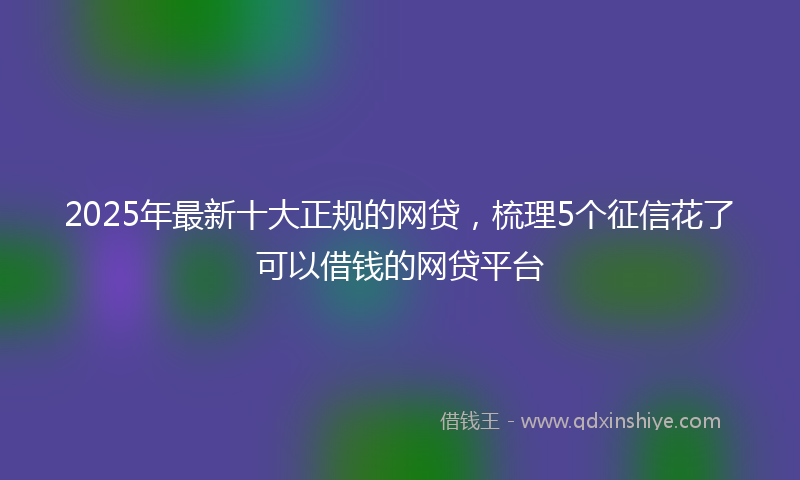 2025年最新十大正规的网贷，梳理5个征信花了可以借钱的网贷平台