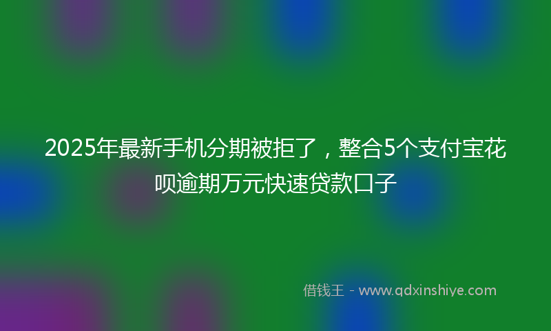 2025年最新手机分期被拒了，整合5个支付宝花呗逾期万元快速贷款口子