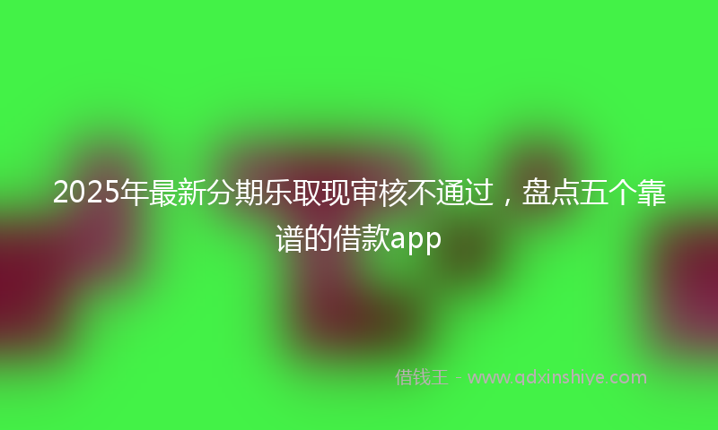 2025年最新分期乐取现审核不通过，盘点五个靠谱的借款app