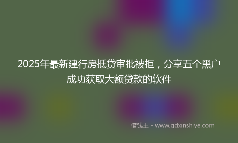 2025年最新建行房抵贷审批被拒，分享五个黑户成功获取大额贷款的软件