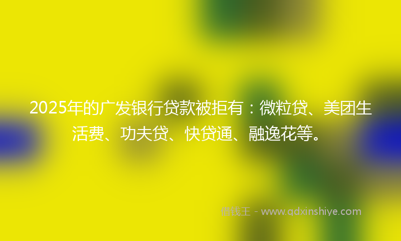 2025年的广发银行贷款被拒有：微粒贷、美团生活费、功夫贷、快贷通、融逸花等。