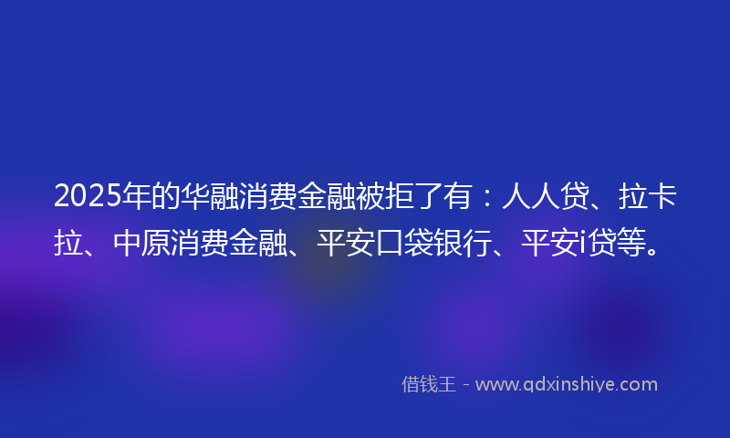 2025年的华融消费金融被拒了有：人人贷、拉卡拉、中原消费金融、平安口袋银行、平安i贷等。