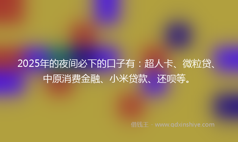 2025年的夜间必下的口子有：超人卡、微粒贷、中原消费金融、小米贷款、还呗等。