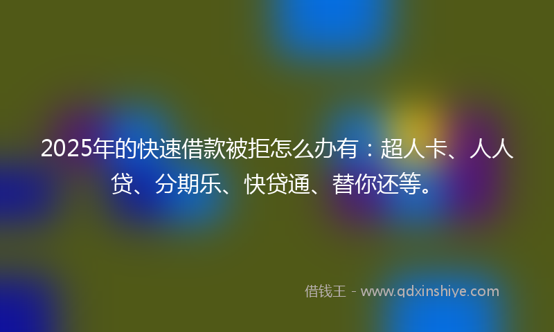 2025年的快速借款被拒怎么办有：超人卡、人人贷、分期乐、快贷通、替你还等。