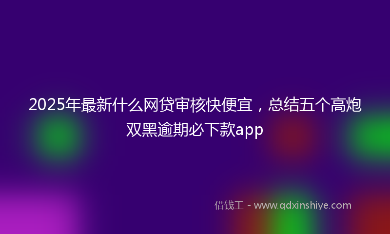 2025年最新什么网贷审核快便宜，总结五个高炮双黑逾期必下款app