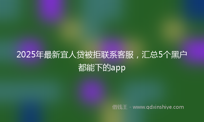 2025年最新宜人贷被拒联系客服，汇总5个黑户都能下的app