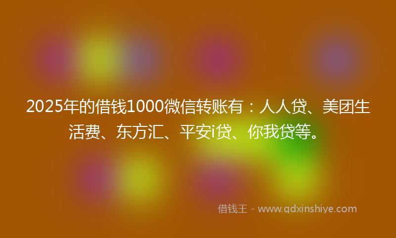 2025年的借钱1000微信转账有：人人贷、美团生活费、东方汇、平安i贷、你我贷等。
