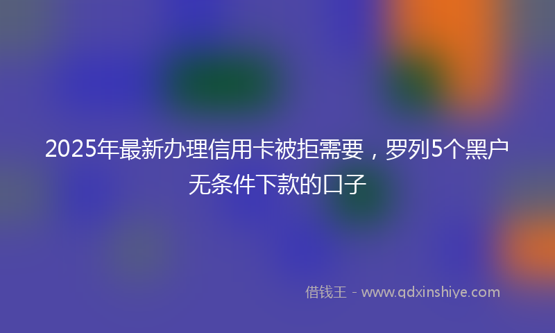 2025年最新办理信用卡被拒需要，罗列5个黑户无条件下款的口子