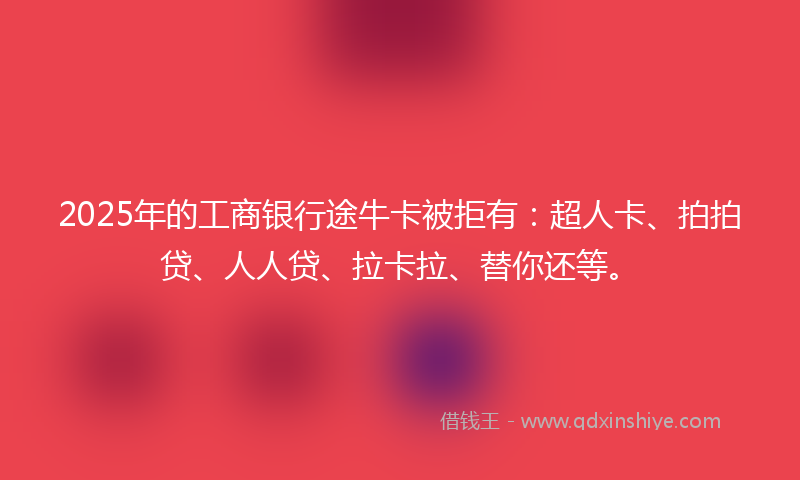 2025年的工商银行途牛卡被拒有：超人卡、拍拍贷、人人贷、拉卡拉、替你还等。