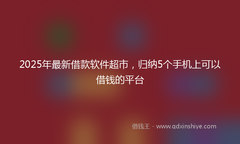 2025年最新借款软件超市，归纳5个手机上可以借钱的平台