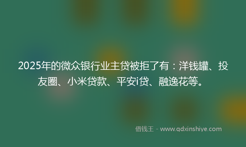 2025年的微众银行业主贷被拒了有：洋钱罐、投友圈、小米贷款、平安i贷、融逸花等。
