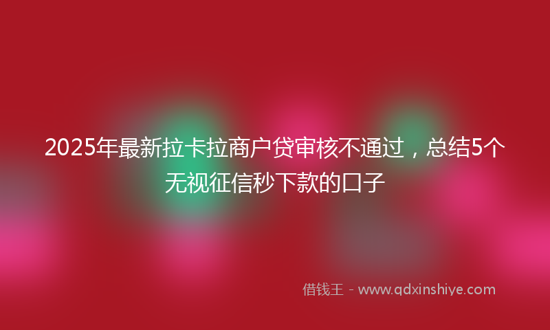 2025年最新拉卡拉商户贷审核不通过，总结5个无视征信秒下款的口子