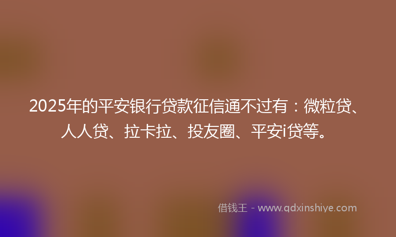 2025年的平安银行贷款征信通不过有：微粒贷、人人贷、拉卡拉、投友圈、平安i贷等。