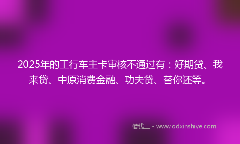 2025年的工行车主卡审核不通过有：好期贷、我来贷、中原消费金融、功夫贷、替你还等。