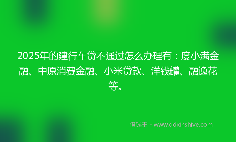 2025年的建行车贷不通过怎么办理有：度小满金融、中原消费金融、小米贷款、洋钱罐、融逸花等。