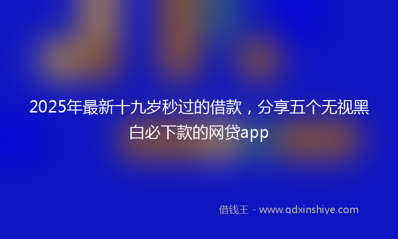 2025年最新十九岁秒过的借款，分享五个无视黑白必下款的网贷app