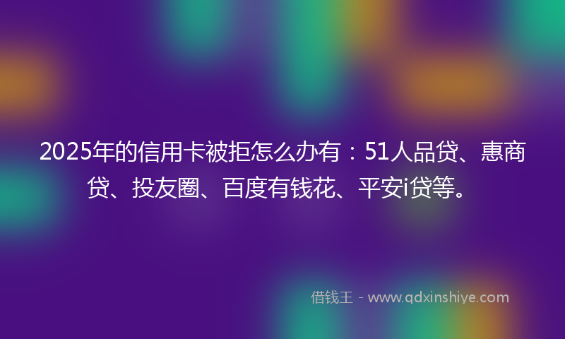 2025年的信用卡被拒怎么办有：51人品贷、惠商贷、投友圈、百度有钱花、平安i贷等。