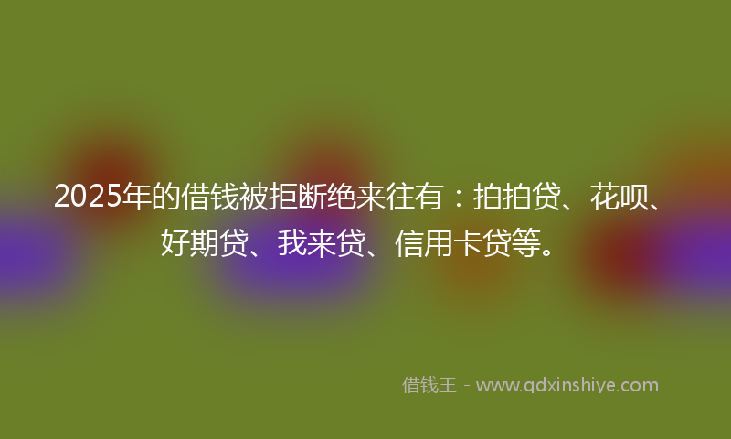 2025年的借钱被拒断绝来往有：拍拍贷、花呗、好期贷、我来贷、信用卡贷等。