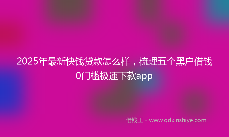 2025年最新快钱贷款怎么样，梳理五个黑户借钱0门槛极速下款app