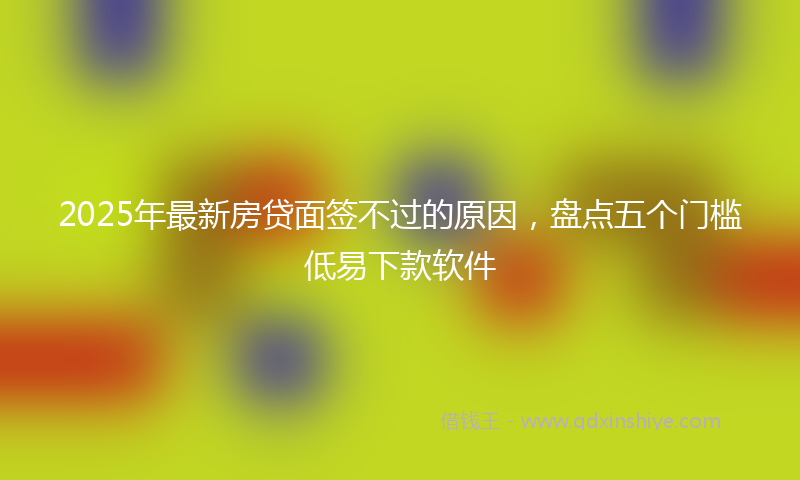 2025年最新房贷面签不过的原因，盘点五个门槛低易下款软件