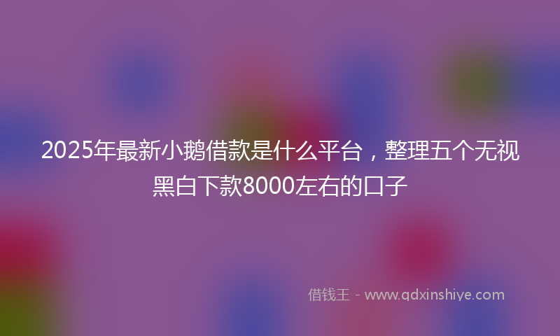 2025年最新小鹅借款是什么平台，整理五个无视黑白下款8000左右的口子