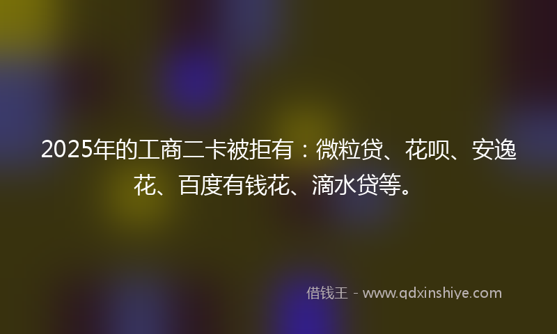 2025年的工商二卡被拒有：微粒贷、花呗、安逸花、百度有钱花、滴水贷等。