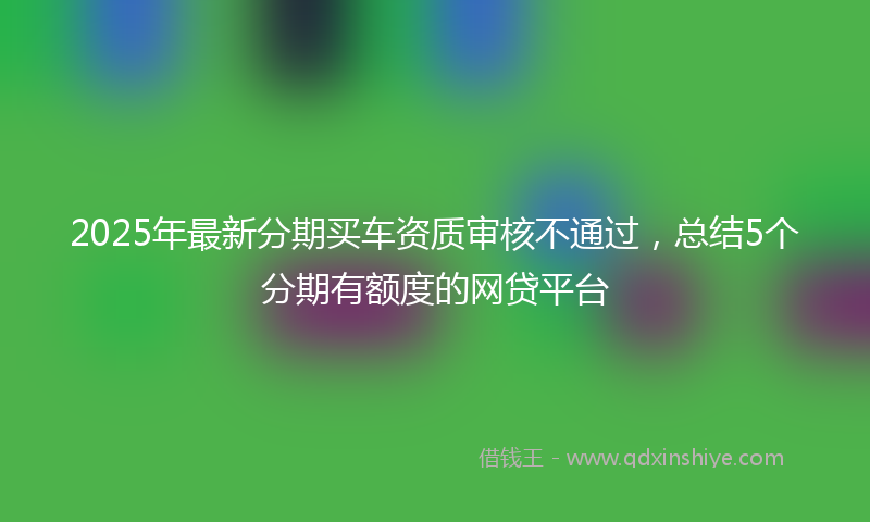 2025年最新分期买车资质审核不通过，总结5个分期有额度的网贷平台