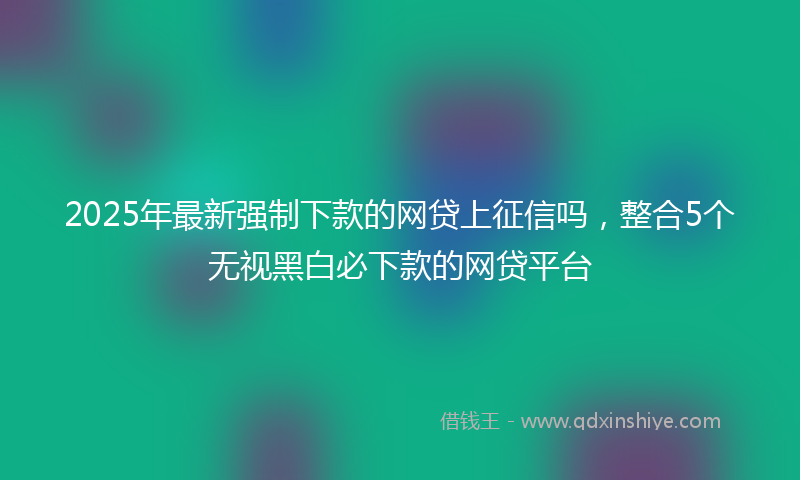 2025年最新强制下款的网贷上征信吗，整合5个无视黑白必下款的网贷平台