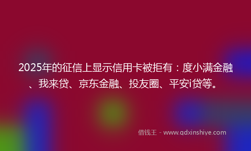 2025年的征信上显示信用卡被拒有：度小满金融、我来贷、京东金融、投友圈、平安i贷等。