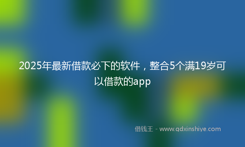 2025年最新借款必下的软件，整合5个满19岁可以借款的app