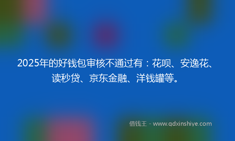2025年的好钱包审核不通过有：花呗、安逸花、读秒贷、京东金融、洋钱罐等。