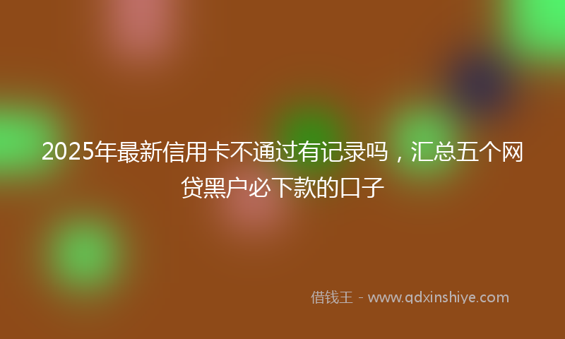 2025年最新信用卡不通过有记录吗，汇总五个网贷黑户必下款的口子