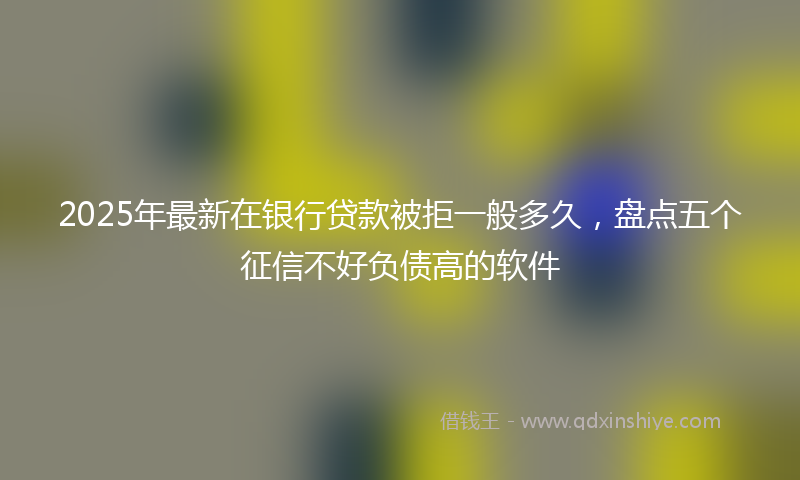 2025年最新在银行贷款被拒一般多久，盘点五个征信不好负债高的软件