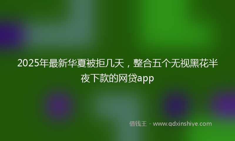 2025年最新华夏被拒几天，整合五个无视黑花半夜下款的网贷app