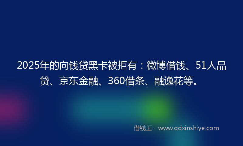 2025年的向钱贷黑卡被拒有：微博借钱、51人品贷、京东金融、360借条、融逸花等。