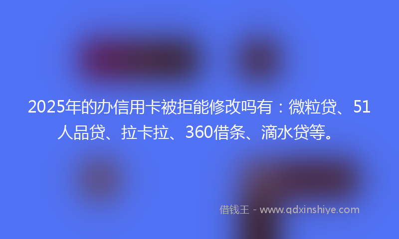 2025年的办信用卡被拒能修改吗有：微粒贷、51人品贷、拉卡拉、360借条、滴水贷等。