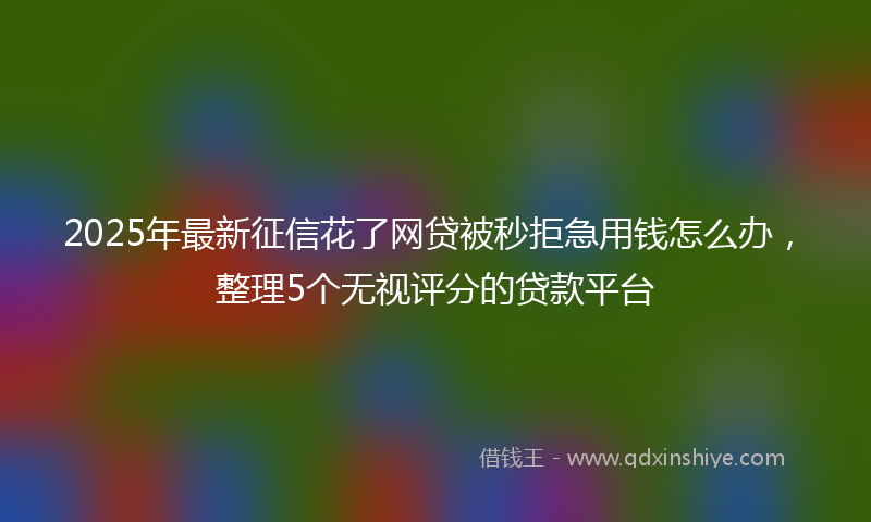 2025年最新征信花了网贷被秒拒急用钱怎么办，整理5个无视评分的贷款平台