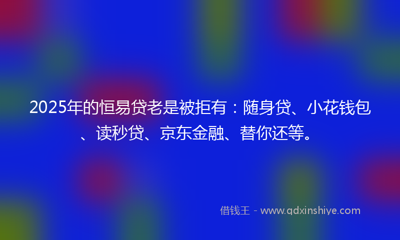 2025年的恒易贷老是被拒有：随身贷、小花钱包、读秒贷、京东金融、替你还等。